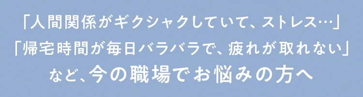 「人間関係がギクシャクしていて、ストレス...」「帰宅時間が毎日バラバラで、疲れが取れない」など、今の職場でお悩みの方へ