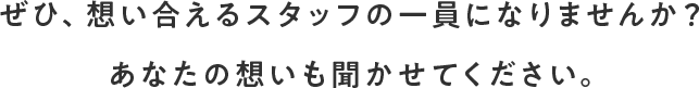 ぜひ、想い合えるスタッフの一員になりませんか？あなたの想いも聞かせてください。