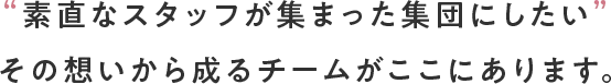 “素直なスタッフが集まった集団にしたい”その想いから成るチームがここにあります。