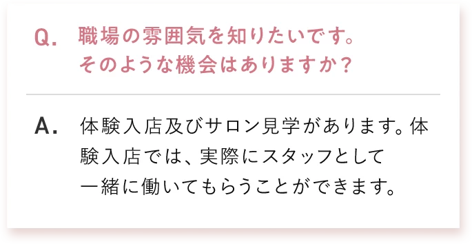 Q. 職場の雰囲気を知りたいです。そのような機会はありますか？ A. 体験入店及びサロン見学があります。体験入店では、実際にスタッフとして一緒に働いてもらうことができます。