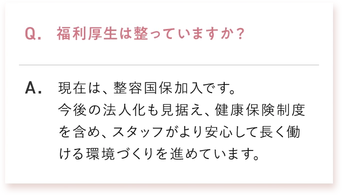 Q. 福利厚生は整っていますか？ A. 現在は、整容国保加入です。今後の法人化も見据え、健康保険制度を含め、スタッフがより安心して長く働ける環境づくりを進めています。
