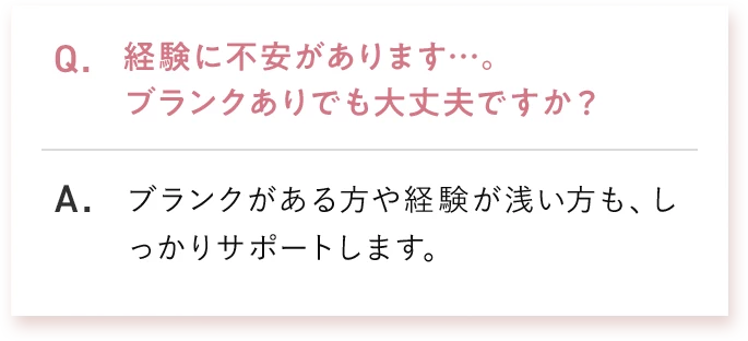 Q. 経験に不安があります…。ブランクありでも大丈夫ですか？ A. ブランクがある方や経験が浅い方も、しっかりサポートします。