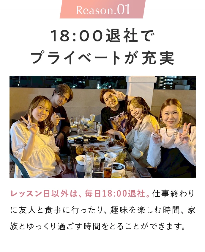 Reason.01 18:00退社でプライベートが充実。レッスン日以外は、毎日18:00退社。仕事終わりに友人と食事に行ったり、趣味を楽しむ時間、家族とゆっくり過ごす時間をとることができます。