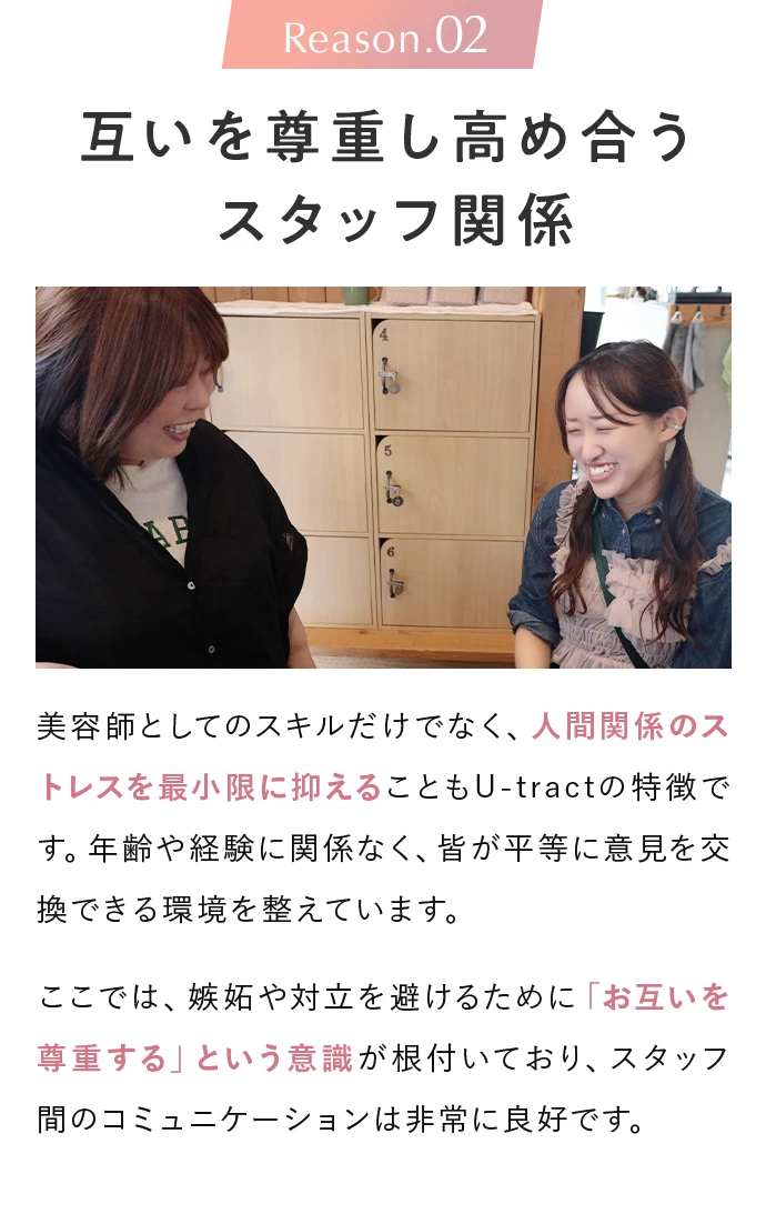 Reason.02 互いを尊重し高め合うスタッフ関係。美容師としてのスキルだけでなく、人間関係のストレスを最小限に抑えることもU-tractの特徴です。年齢や経験に関係なく、皆が平等に意見を交換できる環境を整えています。ここでは、嫉妬や対立を避けるために「お互いを尊重する」という意識が根付いており、スタッフ間のコミュニケーションは非常に良好です。