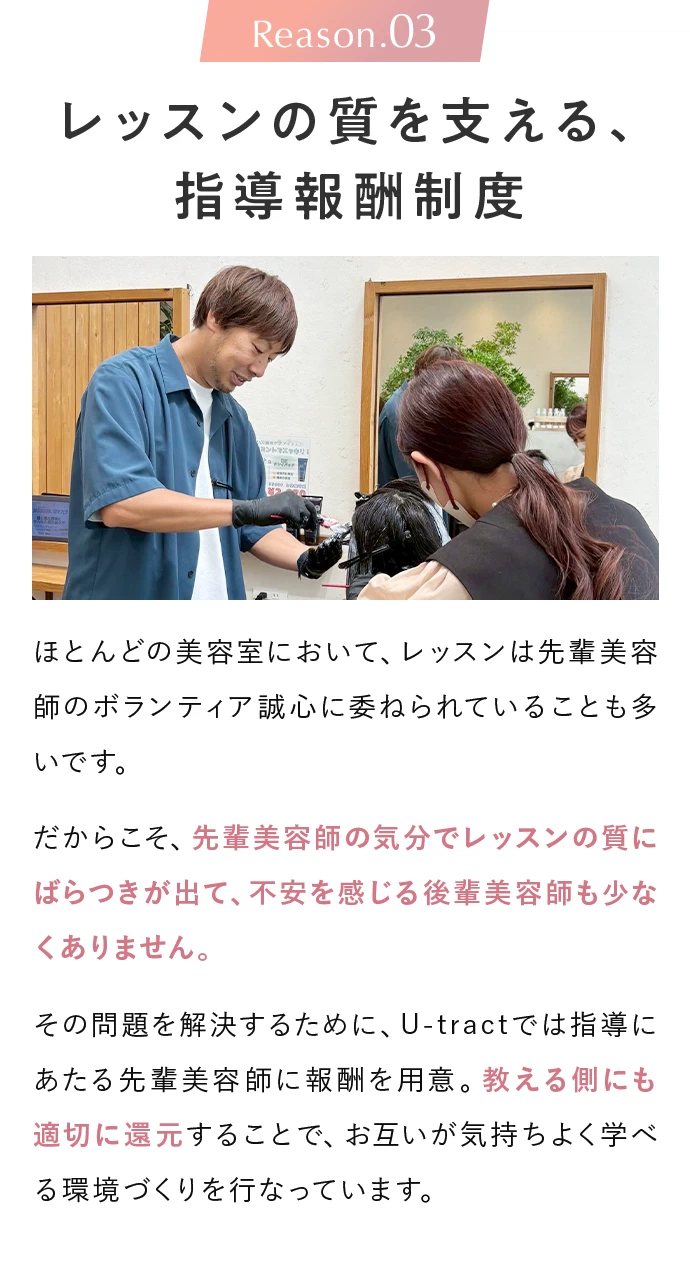 Reason.03 レッスンの質を支える、指導報酬制度。ほとんどの美容室において、レッスンは先輩美容師のボランティア誠心に委ねられていることも多いです。だからこそ、先輩美容師の気分でレッスンの質にばらつきが出て、不安を感じる後輩美容師も少なくありません。その問題を解決するために、U-tractでは指導にあたる先輩美容師に報酬を用意。教える側にも適切に還元することで、お互いが気持ちよく学べる環境づくりを行なっています。