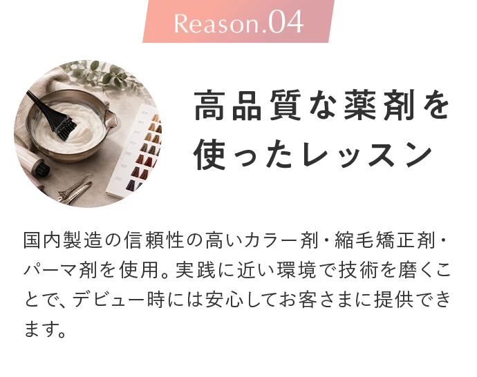 Reason.04 高品質な薬剤を使ったレッスン。国内製造の信頼性の高いカラー剤・縮毛矯正剤・パーマ剤を使用。実践に近い環境で技術を磨くことで、デビュー時には安心してお客さまに提供できます。