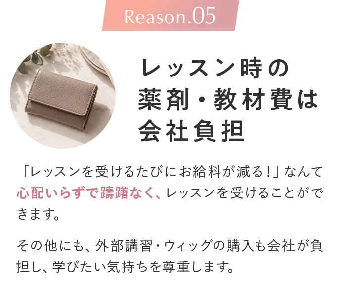 Reason.05 レッスン時の薬剤・教材費は会社負担。「レッスンを受けるたびにお給料が減る！」なんて心配いらずで躊躇なく、レッスンを受けることができます。その他にも、外部講習・ウィッグの購入も会社が負担し、学びたい気持ちを尊重します。