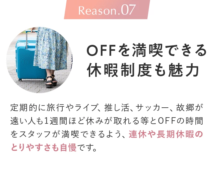 Reason.07 OFFを満喫できる休暇制度も魅力。定期的に旅行やライブ、推し活、サッカー、故郷が遠い人も1週間ほど休みが取れる等とOFFの時間をスタッフが満喫できるよう、連休や長期休暇のとりやすさも自慢です。