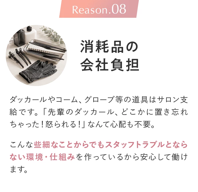 Reason.08 消耗品の会社負担。ダッカールやコーム、グローブ等の道具はサロン支給です。「先輩のダッカール、どこかに置き忘れちゃった！怒られる！」なんて心配も不要。こんな些細なことからでもスタッフトラブルとならない環境・仕組みを作っているから安心して働けます。