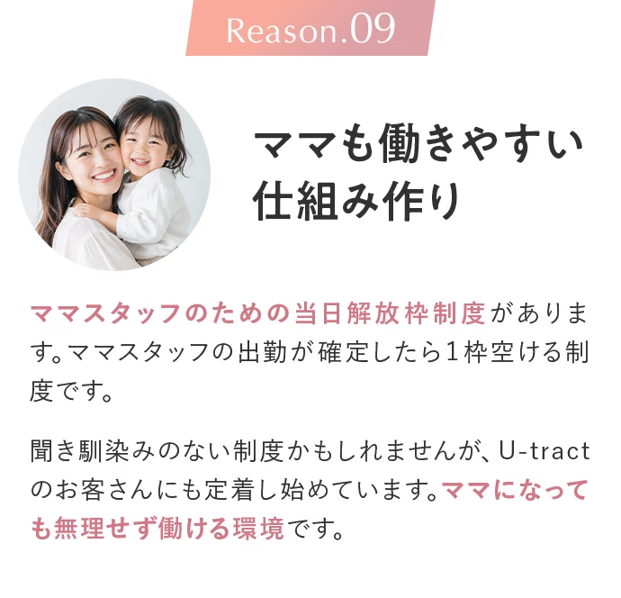 Reason.09 ママも働きやすい仕組み作り。ママスタッフのための当日解放枠制度があります。ママスタッフの出勤が確定したら1枠空ける制度です。聞き馴染みのない制度かもしれませんが、U-tractのお客さんにも定着し始めています。ママになっても無理せず働ける環境です。