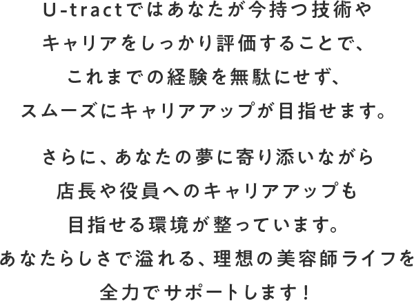 U-tractではあなたが今持つ技術やキャリアをしっかり評価することで、これまでの経験を無駄にせず、スムーズにキャリアアップが目指せます。さらに、あなたの夢に寄り添いながら店長や役員へのキャリアアップも目指せる環境が整っています。あなたらしさで溢れる、理想の美容師ライフを全力でサポートします！