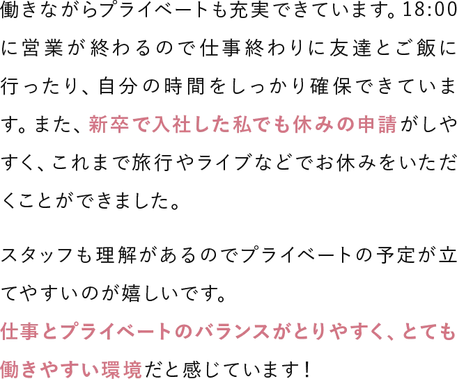 働きながらプライベートも充実できています。18:00に営業が終わるので仕事終わりに友達とご飯に行ったり、自分の時間をしっかり確保できています。また、新卒で入社した私でも休みの申請がしやすく、これまで旅行やライブなどでお休みをいただくことができました。スタッフも理解があるのでプライベートの予定が立てやすいのが嬉しいです。仕事とプライベートのバランスがとりやすく、とても働きやすい環境だと感じています！