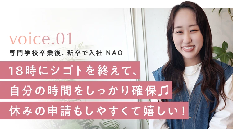 voice 01 専門学校卒業後、新卒で入社 NAO。18時にシゴトを終えて、自分の時間をしっかり確保。休みの申請もしやすくて嬉しい！