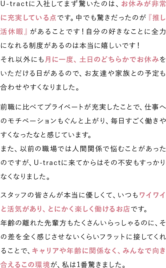 U-tractに入社してまず驚いたのは、お休みが非常に充実している点です。中でも驚きだったのが「推し活休暇」があることです！自分の好きなことに全力になれる制度があるのは本当に嬉しいです！それ以外にも月に一度、土日のどちらかでお休みをいただける日があるので、お友達や家族との予定も合わせやすくなりました。前職に比べてプライベートが充実したことで、仕事へのモチベーションもぐんと上がり、毎日すごく働きやすくなったなと感じています。また、以前の職場では人間関係で悩むことがあったのですが、U-tractに来てからはその不安もすっかりなくなりました。スタッフの皆さんが本当に優しくて、いつもワイワイと活気があり、とにかく楽しく働けるお店です。年齢の離れた先輩方もたくさんいらっしゃるのに、その差を全く感じさせないくらいフラットに接してくれることで、キャリアや年齢に関係なく、みんなで向き合えるこの環境が、私は1番驚きました。