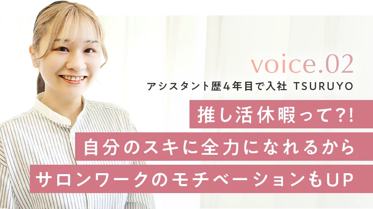 voice.02 アシスタント歴4年目で入社 TSURUYO。推し活休暇って？！自分のスキに全力になれるからサロンワークのモチベーションもUP。