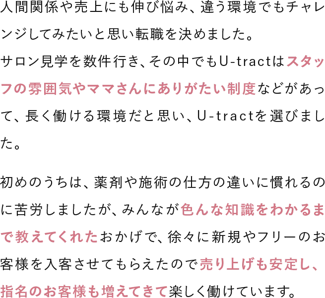 人間関係や売上にも伸び悩み、違う環境でもチャレンジしてみたいと思い転職を決めました。サロン見学を数件行き、その中でもU-tractはスタッフの雰囲気やママさんにありがたい制度などがあって、長く働ける環境だと思い、U-tractを選びました。初めのうちは、薬剤や施術の仕方の違いに慣れるのに苦労しましたが、みんなが色んな知識をわかるまで教えてくれたおかげで、徐々に新規やフリーのお客様を入客させてもらえたので売り上げも安定し、指名のお客様も増えてきて楽しく働けています。