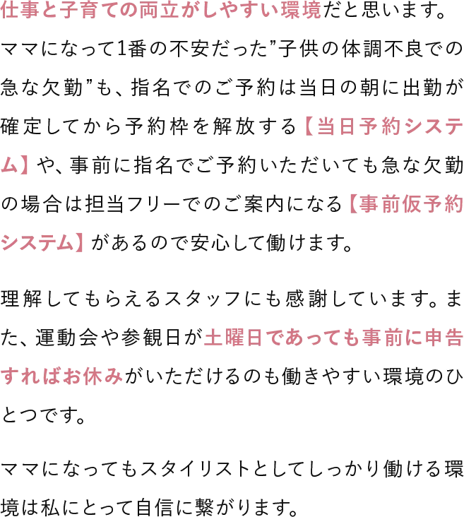 仕事と子育ての両立がしやすい環境だと思います。ママになって1番の不安だった子供の体調不良での急な欠勤も、指名でのご予約は当日の朝に出勤が確定してから予約枠を解放する当日予約システムや、事前に指名でご予約いただいても急な欠勤の場合は担当フリーでのご案内になる事前仮予約システムがあるので安心して働けます。理解してもらえるスタッフにも感謝しています。また、運動会や参観日が土曜日であっても事前に申告すればお休みがいただけるのも働きやすい環境のひとつです。ママになってもスタイリストとしてしっかり働ける環境は私にとって自信に繋がります。