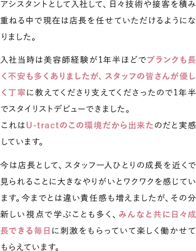 アシスタントとして入社して、日々技術や接客を積み重ねる中で現在は店長を任せていただけるようになりました。入社当時は美容師経験が1年半ほどでブランクも長く不安も多くありましたが、スタッフの皆さんが優しく丁寧に教えてくださり支えてくださったので1年半でスタイリストデビューできました。これはU-tractのこの環境だから出来たのだと実感しています。今は店長として、スタッフ一人ひとりの成長を近くで見られることに大きなやりがいとワクワクを感じています。今までとは違い責任感も増えましたが、その分新しい視点で学ぶことも多く、みんなと共に日々成長できる毎日に刺激をもらっていて楽しく働かせてもらえています。