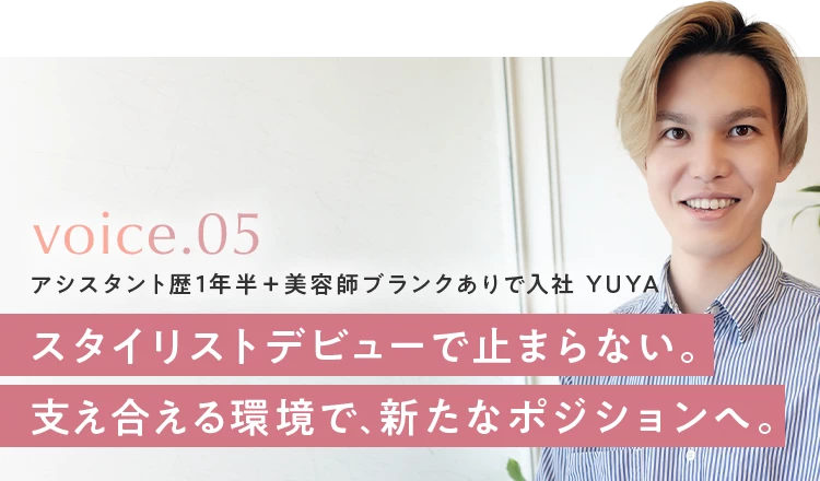 voice.05 アシスタント歴1年半＋美容師ブランクありで入社 YUYA。スタイリストデビューで止まらない。支え合える環境で、新たなポジションへ。