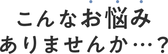 こんなお悩みありませんか・・・？
