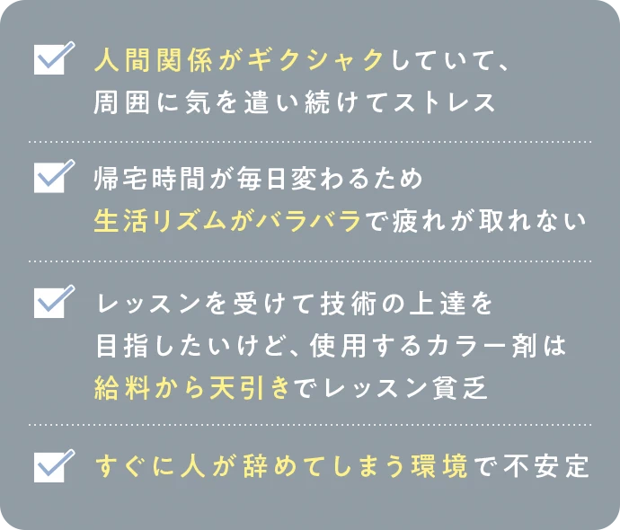 人間関係がギクシャクしていて、周囲に気を遣い続けてストレス。帰宅時間が毎日変わるため生活リズムがバラバラで疲れが取れない。レッスンを受けて技術の上達を目指したいけど、使用するカラー剤は給料から天引きでレッスン貧乏。すぐに人が辞めてしまう環境で不安定。